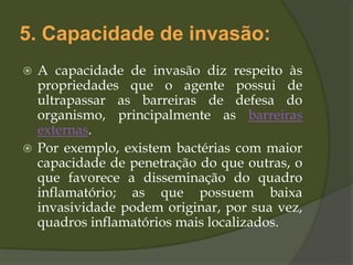 5. Capacidade de invasão:
 A capacidade de invasão diz respeito às
propriedades que o agente possui de
ultrapassar as barreiras de defesa do
organismo, principalmente as barreiras
externas.
 Por exemplo, existem bactérias com maior
capacidade de penetração do que outras, o
que favorece a disseminação do quadro
inflamatório; as que possuem baixa
invasividade podem originar, por sua vez,
quadros inflamatórios mais localizados.
 