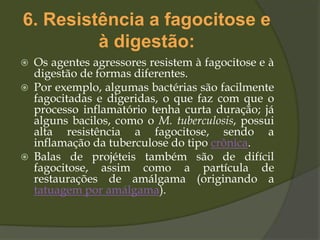 6. Resistência a fagocitose e
à digestão:
 Os agentes agressores resistem à fagocitose e à
digestão de formas diferentes.
 Por exemplo, algumas bactérias são facilmente
fagocitadas e digeridas, o que faz com que o
processo inflamatório tenha curta duração; já
alguns bacilos, como o M. tuberculosis, possui
alta resistência a fagocitose, sendo a
inflamação da tuberculose do tipo crônica.
 Balas de projéteis também são de difícil
fagocitose, assim como a partícula de
restaurações de amálgama (originando a
tatuagem por amálgama).
 