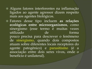  Alguns fatores interferentes na inflamação
ligados ao agente agressor dizem respeito
mais aos agentes biológicos.
 Fatores desse tipo incluem as relações
ecológicas entre microorganismos, como
sinergismo (esse termo é muitas vezes
utilizado de forma
pouco precisa para descrever o fenômeno
de sinergismo, quando dois compostos
atuam sobre diferentes locais receptores do
agente patogênico) e parasitismo (é a
associação entre dois seres vivos, onde o
benefício é unilateral).
 