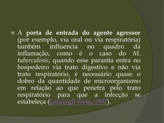  A porta de entrada do agente agressor
(por exemplo, via oral ou via respiratória)
também influencia no quadro da
inflamação, como é o caso do M.
tuberculosis; quando esse parasita entra no
hospedeiro via trato digestivo e não via
trato respiratório, é necessário quase o
dobro da quantidade de microorganismo
em relação ao que penetra pelo trato
respiratório para que a infecção se
estabeleça (Guidugli-Neto, 1997).
 