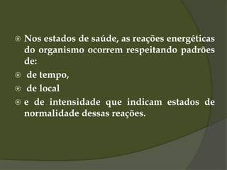  Nos estados de saúde, as reações energéticas
do organismo ocorrem respeitando padrões
de:
 de tempo,
 de local
 e de intensidade que indicam estados de
normalidade dessas reações.
 