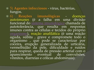  5) Agentes infecciosos - vírus, bactérias,
fungos.
 6) Reações imunológicas - doenças
autoimunes (é a falha em uma divisão
funcional do sistema imunológico chamada de
autotolerância, que resulta em respostas
imunes contra as células e tecidos do próprio
organismo), reação anafilática (é uma reação
aguda, súbita , grave e compromete todo o
organismo , que pode se caracterizar por
coceira, erupção generalizada de urticária,
vermelhidão da pele, dificuldade e ruídos
para respirar, queda de pressão arterial com o
aparecimento eventual de convulsões,
vômitos, diarreias e cólicas abdominais).
 
