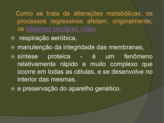 Como se trata de alterações metabólicas, os
processos regressivos afetam, originalmente,
os sistemas celulares vitais:
 respiração aeróbica,
 manutenção da integridade das membranas,
 síntese proteica - é um fenômeno
relativamente rápido e muito complexo que
ocorre em todas as células, e se desenvolve no
interior das mesmas.
 e preservação do aparelho genético.
 