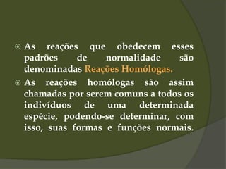  As reações que obedecem esses
padrões de normalidade são
denominadas Reações Homólogas.
 As reações homólogas são assim
chamadas por serem comuns a todos os
indivíduos de uma determinada
espécie, podendo-se determinar, com
isso, suas formas e funções normais.
 