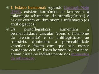  4. Estado hormonal: segundo Guidugli-Neto
(1997), existem hormônios de favorecem a
inflamação (chamados de protoflogísticos) e
os que evitam ou diminuem a inflamação (os
antiflogísticos).
 Os protoflogísticos aumentam a
permeabilidade vascular (como o hormônio
do crescimento) e os antiflogísticos, ao
contrário, diminuem a permeabilidade
vascular e fazem com que haja menor
exsudação celular. Esses hormônios, portanto,
atuam direta ou indiretamente nos momentos
da inflamação.
 