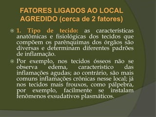 FATORES LIGADOS AO LOCAL
AGREDIDO (cerca de 2 fatores)
 1. Tipo de tecido: as características
anatômicas e fisiológicas dos tecidos que
compõem os parênquimas dos órgãos são
diversas e determinam diferentes padrões
de inflamação.
 Por exemplo, nos tecidos ósseos não se
observa edema, característico das
inflamações agudas; ao contrário, são mais
comuns inflamações crônicas nesse local; já
nos tecidos mais frouxos, como pálpebra,
por exemplo, facilmente se instalam
fenômenos exsudativos plasmáticos.
 