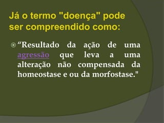 Já o termo "doença" pode
ser compreendido como:
 “Resultado da ação de uma
agressão que leva a uma
alteração não compensada da
homeostase e ou da morfostase."
 