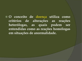  O conceito de doença utiliza como
critérios de alterações as reações
heterólogas, as quais podem ser
entendidas como as reações homólogas
em situações de anormalidade.
 
