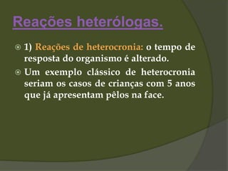 Reações heterólogas.
 1) Reações de heterocronia: o tempo de
resposta do organismo é alterado.
 Um exemplo clássico de heterocronia
seriam os casos de crianças com 5 anos
que já apresentam pêlos na face.
 