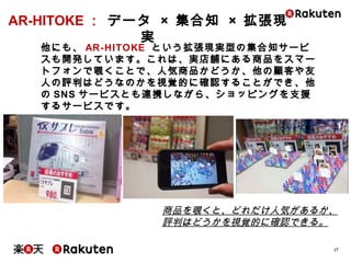 17
他にも、AR-HITOKE という拡張現実型の集合知サービスも開発し
ています。これは、実店舗にある商品をスマートフォンで覗くことで、
人気商品かどうか、他の顧客や友人の評判はどうなのかを視覚的
に確認することができ、他のSNSサービスとも連携しながら、ショッ
ピングを支援するサービスです。
商品を覗くと、どれだけ人気があるか、
評判はどうかを視覚的に確認できる。
AR-HITOKE： データ × 集合知 × 拡張現実
 