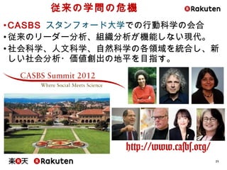 23
従来の学問の危機
•CASBS スタンフォード大学での行動科学の会合
•従来のリーダー分析、組織分析が機能しない現代。
•社会科学、人文科学、自然科学の各領域を統合し、新
しい社会分析・価値創出の地平を目指す。
http://www.casbs.org/
 