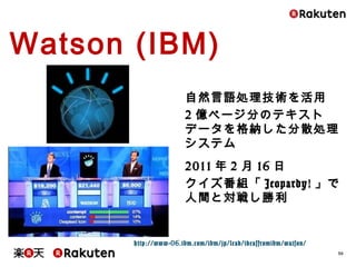 30
Watson (IBM)
自然言語処理技術を活用
2億ページ分のテキストデータを格
納した分散処理システム
2011年2月16日
クイズ番組「Jeopardy!」で人間と
対戦し勝利
http://www-06.ibm.com/ibm/jp/lead/ideasfromibm/watson/
 