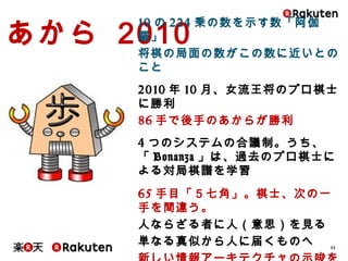 33
あから 2010
10の224乗の数を示す数「阿伽羅」
将棋の局面の数がこの数に近いとのこと
2010年10月、女流王将のプロ棋士に勝利
86手で後手のあからが勝利
4つのシステムの合議制。うち、「Bonanza」は、
過去のプロ棋士による対局棋譜を学習
65手目「５七角」。棋士、次の一手を間違う。
人ならざる者に人（意思）を見る
単なる真似から人に届くものへ
新しい情報アーキテクチャの示唆を期待して
もいいのでは
 