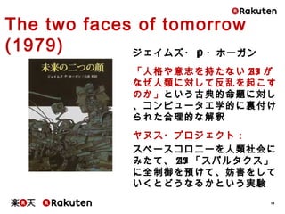 34
The two faces of tomorrow (1979)
ジェイムズ・P・ホーガン
「人格や意志を持たないAIがなぜ人類
に対して反乱を起こすのか」という古典
的命題に対し、コンピュータ工学的に
裏付けられた合理的な解釈
ヤヌス・プロジェクト：
スペースコロニーを人類社会にみたて、
AI「スパルタクス」に全制御を預けて、
妨害をしていくとどうなるかという実験
 