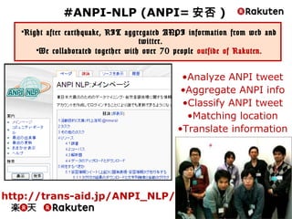 42
#ANPI-NLP (ANPI=安否)
• Right after earthquake, RIT aggregated ANPI information from web and
twitter.
• We collaborated together with over 70 people outside of Rakuten.
http://trans-aid.jp/ANPI_NLP/
•Analyze ANPI tweet
•Aggregate ANPI info
•Classify ANPI tweet
•Matching location
•Translate information
 