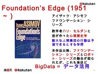 5
アイザック・アシモフ
ファウンデーション・シリーズ
数学者ハリ・セルダンと
彼が作った心理歴史学
膨大な人間集団の行動は予測
できるとする学問
本作品以降、ファウンデーション・
シリーズとロボット・シリーズの融合
が図られたが、これも後ほど
Foundation’s Edge (1951～)
BigData = データ活用
 