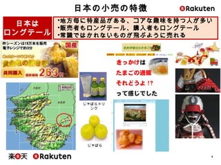 8
日本の小売の特徴
じゃばら
• 地方毎に特産品がある、コアな趣味を持つ人が多い
• 販売者もロングテール、購入者もロングテール
• 常識ではかれないものが飛ぶように売れる
日本は
ロングテール
じゃばらドリンク
 
