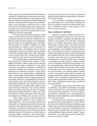 Pazin-Filho A




Células que não apresentam alterações estruturais aos      ensão que o ponto de não-retorno deve envolver uma
métodos de coloração podem apresentar estas altera-        perda de função global que impossibilite o indivíduo a
ções à microscopia eletrônica, ou seja, alterações mais    existir como um todo.
precoces. Quando se progride para métodos ainda mais              Ao se considerar a totalidade do indivíduo, sur-
sensíveis, alterações ainda mais precoces são identifi-    ge a necessidade de se contextualizar a definição de
cadas. Essas percepções caracterizam que a morte           morte às condições vigentes do conhecimento cientí-
não ocorre de um momento para outro no plano celu-         fico, a facilidade de acesso a estes recursos e, tam-
lar, sendo ao invés disso um processo constituído de       bém, as crenças culturais.
múltiplas etapas, tanto maiores quanto maior a sensi-
bilidade dos métodos empregados.                           Qual a definição de indivíduo?
       Um outro ponto interessante quando se estuda               Enquanto o progresso médico desconhecia re-
a morte no plano celular é que ela não implica neces-      cursos de manutenção de processos vitais como res-
sariamente em morte do indivíduo. Diariamente, mi-         piração, circulação e terapêutica de reposição renal
lhões de células intestinais morrem e são substituídas,    (diálise), esta pergunta era irrelevante. Irrelevante
sem que tenha maiores implicações para o indivíduo.        porque, caso alguém apresentasse algum problema
Mesmo quando se considera a depleção de células            relacionado a estes processos vitais, provavelmente
que não podem ser repostas, como os neurônios ou           morreria. No entanto, quando se instituiu estas técni-
células miocárdicas, esta depleção não tem maiores         cas de reposição, novos problemas foram evidencia-
repercussões a não ser em estágios muito avançados         dos4. A manutenção das funções vitais proporcionou
na idade do indivíduo. Dessa observação, depreende-        melhoria para alguns pacientes, mas para uma grande
se que a morte celular não é a resposta para a defini-     porcentagem deles, não evitava o óbito, principalmen-
ção e podemos tentar buscá-la na morte de órgãos.          te porque a causa que levou o paciente àquela situa-
       Ao se estudar órgãos, o conceito de morte como      ção não podia ser revertida. Nestes casos, consegue-
processo persiste. Tomando como exemplo o infarto          se prolongar um estado vegetativo, onde as funções
agudo do miocárdio6 , pode-se observar que o processo      vitais são mantidas artificialmente por períodos mui-
isquêmico decorrente da obstrução de uma artéria           tas vezes prolongados. Alguns destes pacientes apre-
coronariana desencadeia inicialmente a produção de         sentam função cognitiva preservada, sendo capazes
energia em condições de anaerobiose e que só com a         de interagir com o meio, enquanto outros persistem
persistência da obstrução começam a surgir altera-         em coma profundo, sem interação alguma. Quando
ções estruturais que comprometem a integridade do          se observa este último grupo, pode-se constatar que
órgão e a manutenção de suas funções. Se desobstruir-      em alguns indivíduos, a função cerebral foi gravemente
mos a artéria, podemos observar regressão parcial ou       afetada e não se consegue a recuperação da consci-
total destas alterações na dependência do tempo de-        ência, sendo uma questão de tempo a evolução para o
corrido desde o início do processo. Quando a artéria é     óbito. Estas considerações deram origem ao conceito
desobstruída rapidamente, com menos de uma hora do         de morte cerebral.
início do quadro, por exemplo, pode-se obter recupe-              É neste ponto que se passou a questionar o que
ração total da área sob risco. Já se a artéria é desobs-   é o indivíduo7 . O que define o indivíduo é a persistên-
truída com mais de doze horas do início do quadro,         cia de suas funções vitais, não importando a condição
praticamente nenhum benefício é obtido, pois toda a        em que estas sejam mantidas, ou, por outro lado, o
área sob risco evoluirá para morte celular. Respostas      que definiria o indivíduo seria a sua capacidade de
intermediárias são obtidas entre estes dois extremos.      interação com outros indivíduos, sendo importante para
       Vários órgãos em nosso corpo possuem uma            isto a sua consciência?
reserva funcional considerável. Ao se considerar os               Esta pergunta não é fácil de ser respondida e
órgãos duplicados, como rins e pulmões, perda de um        persiste sem uma resposta definitiva. É fonte de con-
deles pode ser compensada pelo outro sem que seja          trovérsia entre vertentes filosóficas e religiosas e gera,
sentida de modo significativo pelo organismo. Basta        todos os dias, uma série de problemas de ordem jurídi-
considerar o exemplo dos doadores de rim. Esta ob-         ca. Provavelmente, nunca será respondida de forma
servação levanta um outro ponto interessante sobre a       definitiva, pois a resposta deve, necessariamente, ser
definição de morte. Ela não envolve perda celular ou       contextualizada às crenças culturais vigentes8 , ou pre-
mesmo de órgãos considerados vitais isoladamente.          dominantes e que estão sujeitas, pela sua própria na-
Esta definição passa, necessariamente, pela compre-        tureza, a um caráter mutável.

22
 