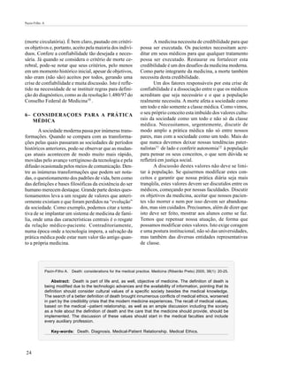 Pazin-Filho A




(morte circulatória). É bem claro, pautado em critéri-                         A medicina necessita de credibilidade para que
os objetivos e, portanto, aceito pela maioria dos indiví-               possa ser executada. Os pacientes necessitam acre-
duos. Confere a confiabilidade tão desejada e neces-                    ditar em seus médicos para que qualquer tratamento
sária. Já quando se considera o critério de morte ce-                   possa ser executado. Restaurar ou fortalecer esta
rebral, pode-se notar que seus critérios, pelo menos                    credibilidade é um dos desafios da medicina moderna.
em um momento histórico inicial, apesar de objetivos,                   Como parte integrante da medicina, a morte também
não eram (não são) aceitos por todos, gerando uma                       necessita desta credibilidade.
crise de confiabilidade e muita discussão. Isto é refle-                       Um dos fatores responsáveis por esta crise de
tido na necessidade de se instituir regras para defini-                 confiabilidade é a dissociação entre o que os médicos
ção do diagnóstico, como as da resolução 1.480/97 do                    acreditam que seja necessário e o que a população
Conselho Federal de Medicina10 .                                        realmente necessita. A morte afeta a sociedade como
                                                                        um todo e não somente a classe médica. Como vimos,
6– CONSIDERAÇOES PARA A PRÁTICA                                         o seu próprio conceito esta imbuído dos valores cultu-
   MÉDICA                                                               rais da sociedade como um todo e não só da classe
                                                                        médica. Necessitamos, urgentemente, discutir de
       A sociedade moderna passa por inúmeras trans-                    modo amplo a prática médica não só entre nossos
formações. Quando se compara com as transforma-                         pares, mas com a sociedade como um todo. Mais do
ções pelas quais passaram as sociedades de períodos                     que nunca devemos deixar nossas tendências pater-
históricos anteriores, pode-se observar que as mudan-                   nalistas11 de lado e conferir autonomia12 à população
ças atuais acontecem de modo muito mais rápido,                         para pensar os seus conceitos, o que sem dúvida se
movidas pelo avanço vertiginoso da tecnologia e pela                    refletirá em justiça social.
difusão ocasionada pelos meios de comunicação. Den-                            A discussão destes valores não deve se limi-
tre as inúmeras transformações que podem ser nota-                      tar à população. Se quisermos modificar estes con-
das, o questionamento dos padrões de vida, bem como                     ceitos e garantir que nossa prática diária seja mais
das definições e bases filosóficas da existência do ser                 tranqüila, estes valores devem ser discutidos entre os
humano merecem destaque. Grande parte destes ques-                      médicos, começando por nossas faculdades. Discutir
tionamentos leva a um resgate de valores que anteri-                    os objetivos da medicina, aceitar que nossos pacien-
ormente existiam e que foram perdidos na “evolução”                     tes vão morrer e nem por isso devem ser abandona-
da sociedade. Como exemplo, podemos citar a tenta-                      dos, mas sim cuidados. Precisamos, além de dizer que
tiva de se implantar um sistema de medicina de famí-                    isto deve ser feito, mostrar aos alunos como se faz.
lia, onde uma das características centrais é o resgate                  Temos que repensar nossa atuação, de forma que
da relação médico-paciente. Contraditoriamente,                         possamos modificar estes valores. Isto exige coragem
numa época onde a tecnologia impera, a salvação da                      e uma postura institucional, não só das universidades,
prática médica pode estar num valor tão antigo quan-                    mas também das diversas entidades representativas
to a própria medicina.                                                  de classe.




                Pazin-Filho A. Death: considerations for the medical practice. Medicina (Ribeirão Preto) 2005; 38(1): 20-25.

                    Abstract: Death is part of life and, as well, objective of medicine. The definition of death is
                being modified due to the technologic advances and the availability of information, pointing that its
                definition should consider cultural values of a specific society besides the medical knowledge.
                The search of a better definition of death brought innumerous conflicts of medical ethics, worsened
                in part by the credibility crisis that the modern medicine experiences. The recall of medical values,
                based on the medical –patient relationship, as well as an ample discussion including the society
                as a hole about the definition of death and the care that the medicine should provide, should be
                implemented. The discussion of these values should start in the medical faculties and include
                every auxiliary profession.

                   Key-words: Death. Diagnosis. Medical-Patient Relationship. Medical Ethics.




24
 