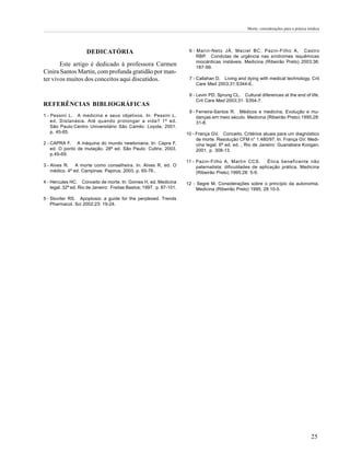 Morte: considerações para a prática médica




                     DEDICATÓRIA                                       6 - Marin-Neto JÁ, Maciel BC, Pazin-Filho A, Castro
                                                                           RBP. Condutas de urgência nas síndromes isquêmicas
                                                                           miocárdicas instáveis. Medicina (Ribeirão Preto) 2003;36:
       Este artigo é dedicado à professora Carmen                          187-99.
Cinira Santos Martin, com profunda gratidão por man-
ter vivos muitos dos conceitos aqui discutidos.                        7 - Callahan D. Living and dying with medical technology. Crit
                                                                           Care Med 2003;31:S344-6..

                                                                       8 - Levin PD, Sprung CL. Cultural diferences at the end of life.
                                                                           Crit Care Med 2003;31: S354-7.
REFERÊNCIAS BIBLIOGRÁFICAS
                                                                       9 - Ferreira-Santos R. Médicos e medicina. Evolução e mu-
1 - Pessini L. A medicina e seus objetivos. In: Pessini L,                 danças em meio século. Medicina (Ribeirão Preto) 1995;28:
    ed. Distanásia. Até quando prolongar a vida? 1ª ed.                    31-8.
    São Paulo:Centro Universitário São Camilo: Loyola; 2001.
    p. 45-65.                                                         10 - França GV. Conceito. Critérios atuais para um diagnóstico
                                                                           de morte. Resolução CFM n° 1.480/97. In: França GV. Medi-
2 - CAPRA F. A máquina do mundo newtoniana. In: Capra F,                   cina legal. 6ª ed. ed. , Rio de Janeiro: Guanabara Koogan;
    ed. O ponto de mutação. 28ª ed. São Paulo: Cultrix; 2003.              2001. p. 308-13.
    p.49-69.
                                                                      11 - Pazin-Filho A, Martin CCS.        Ética beneficente não
3 - Alves R. A morte como conselheira. In: Alves R, ed. O                  paternalista: dificuldades de aplicação prática. Medicina
    médico. 4ª ed. Campinas: Papirus; 2003. p. 65-76..                     (Ribeirão Preto) 1995;28: 5-9.

4 - Hercules HC. Conceito de morte. In: Gomes H, ed. Medicina         12 - Segre M. Considerações sobre o princípio da autonomia.
    legal. 32ª ed. Rio de Janeiro: Freitas Bastos; 1997. p. 87-101.        Medicina (Ribeirão Preto) 1995; 28:10-5.

5 - Sloviter RS. Apoptosis: a guide for the perplexed. Trends
    Pharmacol. Sci 2002;23: 19-24.




                                                                                                                                        25
 