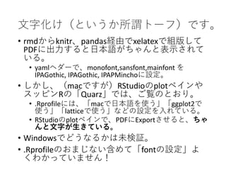 文字化け（というか所謂トーフ）です。
• rmdからknitr、pandas経由でxelatexで組版して
PDFに出力すると日本語がちゃんと表示されて
いる。
• yamlヘダーで、monofont,sansfont,mainfont を
IPAGothic, IPAGothic, IPAPMinchoに設定。
• しかし、（macですが）RStudioのplotペインや
スッピンRの「Quarz」では、ご覧のとおり。
• .Rprofileには、「macで日本語を使う」「ggplot2で
使う」「latticeで使う」などの設定を入れている。
• RStudioのplotペインで、PDFにExportさせると、ちゃ
んと文字が生きている。
• Windowsでどうなるかは未検証。
• .Rprofileのおまじない含めて「fontの設定」よ
くわかっていません！
 