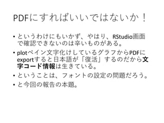PDFにすればいいではないか！
• というわけにもいかず、やはり、RStudio画面
で確認できないのは辛いものがある。
• plotペイン文字化けしているグラフからPDFに
exportすると日本語が「復活」するのだから文
字コード情報は生きている。
• ということは、フォントの設定の問題だろう。
• と今回の報告の本題。
 