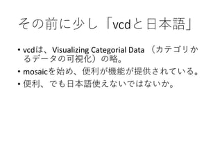 その前に少し「vcdと日本語」
• vcdは、Visualizing Categorial Data （カテゴリか
るデータの可視化）の略。
• mosaicを始め、便利が機能が提供されている。
• 便利、でも日本語使えないではないか。
 