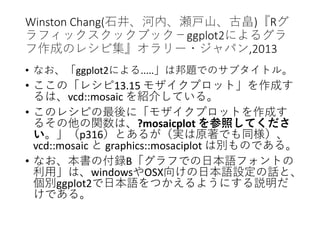 Winston Chang(石井、河内、瀬戸山、古畠)『Rグ
ラフィックスクックブック－ggplot2によるグラ
フ作成のレシピ集』オラリー・ジャパン,2013
• なお、「ggplot2による.....」は邦題でのサブタイトル。
• ここの「レシピ13.15 モザイクプロット」を作成す
るは、vcd::mosaic を紹介している。
• このレシピの最後に「モザイクプロットを作成す
るその他の関数は、?mosaicplot を参照してくださ
い。」（p316）とあるが（実は原著でも同様）、
vcd::mosaic と graphics::mosaciplot は別ものである。
• なお、本書の付録B「グラフでの日本語フォントの
利用」は、windowsやOSX向けの日本語設定の話と、
個別ggplot2で日本語をつかえるようにする説明だ
けである。
 