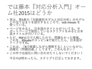 では藤本『対応分析入門』オー
ム社2015はどうか
• 実は、第5章の「対数線形モデルと対応分析」のモデル
との当てはまりを図示するところで、vcd::mosaic を
使っている。
• ページをみると、日本語のタイトルがついてる。サ
ポートページで提供しているスクリプトをみると日本
語タイトルが付いている。
• ただ、PDF出力で入稿したので、問題なかった模様。
これを、RStudioやスッピンRで実行したら、日本語が
トーフですね。
• これは、「Rで検算しながら理解する」といいながら、
誤魔化（問題回避..）してます。ごめんなさい！
• この件で出版社に問い合わせたりしないでください！
今日のLT終わったら、スクリプト訂正しておきます。
 