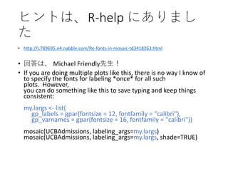 ヒントは、R-help にありまし
た
• http://r.789695.n4.nabble.com/Re-fonts-in-mosaic-td3418263.html
• 回答は、 Michael Friendly先生！
• If you are doing multiple plots like this, there is no way I know of
to specify the fonts for labeling *once* for all such
plots. However,
you can do something like this to save typing and keep things
consistent:
my.largs <- list(
gp_labels = gpar(fontsize = 12, fontfamily = "calibri"),
gp_varnames = gpar(fontsize = 16, fontfamily = "calibri"))
mosaic(UCBAdmissions, labeling_args=my.largs)
mosaic(UCBAdmissions, labeling_args=my.largs, shade=TRUE)
 