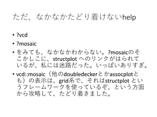 ただ、なかなかたどり着けないhelp
• ?vcd
• ?mosaic
• をみても、なかなかわからない。?mosaicのそ
こかしこに、structplot へのリンクがはられて
いるが、私には迷路だった。いっぱいありすぎ。
• vcd::mosaic（他のdoubledeckerとかassocplotと
も）の表示は、grid系で、それはstructplot とい
うフレームワークを使っているぞ、という方面
から攻略して、たどり着きました。
 