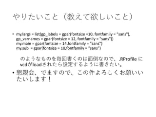 やりたいこと（教えて欲しいこと）
• my.largs = list(gp_labels = gpar(fontsize =10, fontfamily = "sans"),
gp_varnames = gpar(fontsize = 12, fontfamily = "sans"))
my.main = gpar(fontsize = 14,fontfamily = "sans")
my.sub = gpar(fontsize = 10,fontfamily = "sans")
のようなものを毎回書くのは面倒なので、.RProfile に
vcdがloadされたら設定するように書きたい。
• 懇親会、でますので、この件よろしくお願いい
たいします！
 