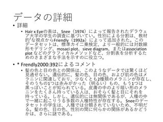データの詳細
• 詳細
• Hair x Eyeの表は、Snee（1974）によって報告されたデラウェ
ア大学の学生の調査に基づいてい。性別による分割は、教材
的*な視点からFriendly（1992a）によって追加された。この
データセットは、標準カイ二乗検定、より一般的には対数線
形モデリング、mosaci plot、sieve diagram、またはassociation
plot などのグラフィカルメソッドなど、分割表を分析するた
めのさまざまな手法を示すのに役立つ。
• * Frendly2000:392によるコメント
• 髪の色と目の色との関係は、このようなデータでは驚くほど
見通せない。遺伝的に、髪の色、目の色、および肌の色はメ
ラニンに関連しており、少なくとも2種類のメラニンが存在し、
そのうちの1つは赤みがかった（明るい）もの、もう1つは
黒っぽいことが知られている。皮膚の中のより暗い形のメラ
ニンをたくさん持っている人は、おそらく髪と目にそれを
持っている。しかし、遺伝的には無関係であるが、人種の中
で一緒に起こりうる多数の人種特性が存在する。 Sneeのデー
タセットの学生は、人種では分類されていないため、不明だ
る。髪の色、目の色、性別の間に何らかの関係があるかどう
かは、さらに謎である。
 