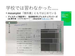 学校では習わなかった…...
• mosaicplot 「教科書」にもではじめている
• プレステップ統計学Ｉ 記述統計学 (プレステップシリーズ
14) 単行本（ソフトカバー） – 2012/3/29 稲葉 由之 (著)
 