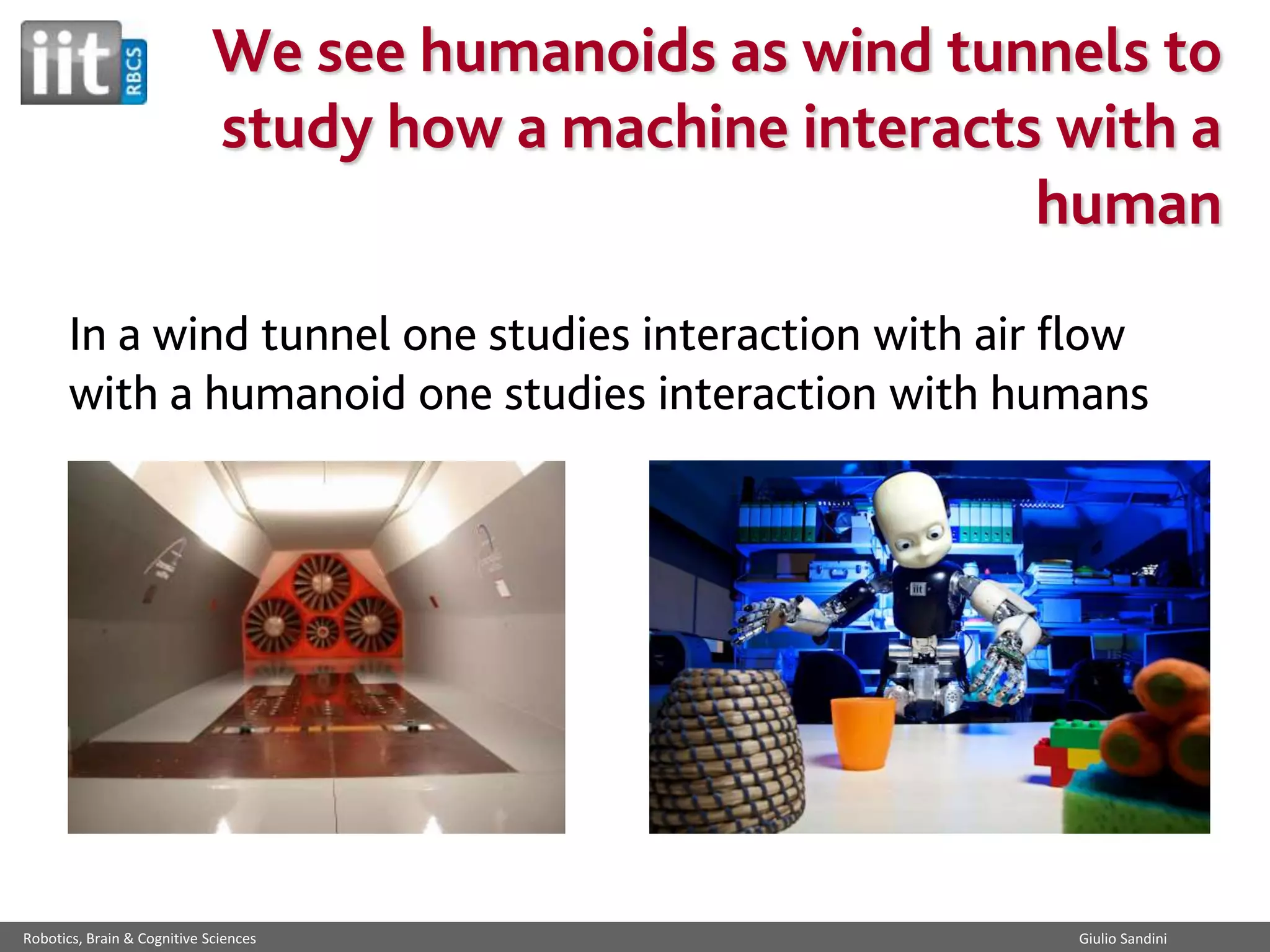 We see humanoids as wind tunnels to
study how a machine interacts with a
human
In a wind tunnel one studies interaction with air flow
with a humanoid one studies interaction with humans

Robotics, Brain & Cognitive Sciences

Giulio Sandini

 