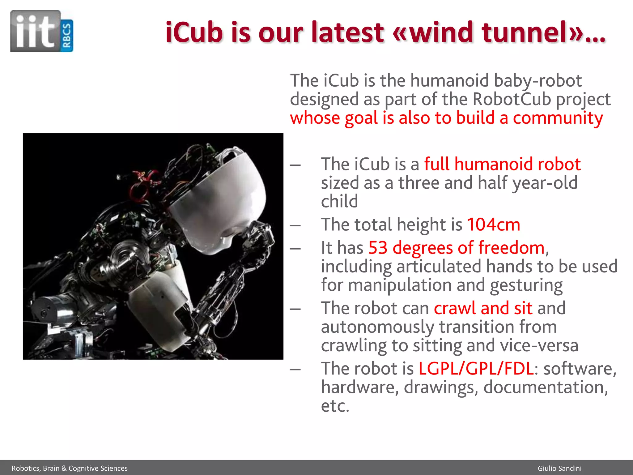 iCub is our latest «wind tunnel»…
The iCub is the humanoid baby-robot
designed as part of the RobotCub project
whose goal is also to build a community

–
–
–
–

–

Robotics, Brain & Cognitive Sciences

The iCub is a full humanoid robot
sized as a three and half year-old
child
The total height is 104cm
It has 53 degrees of freedom,
including articulated hands to be used
for manipulation and gesturing
The robot can crawl and sit and
autonomously transition from
crawling to sitting and vice-versa
The robot is LGPL/GPL/FDL: software,
hardware, drawings, documentation,
etc.

Giulio Sandini

 