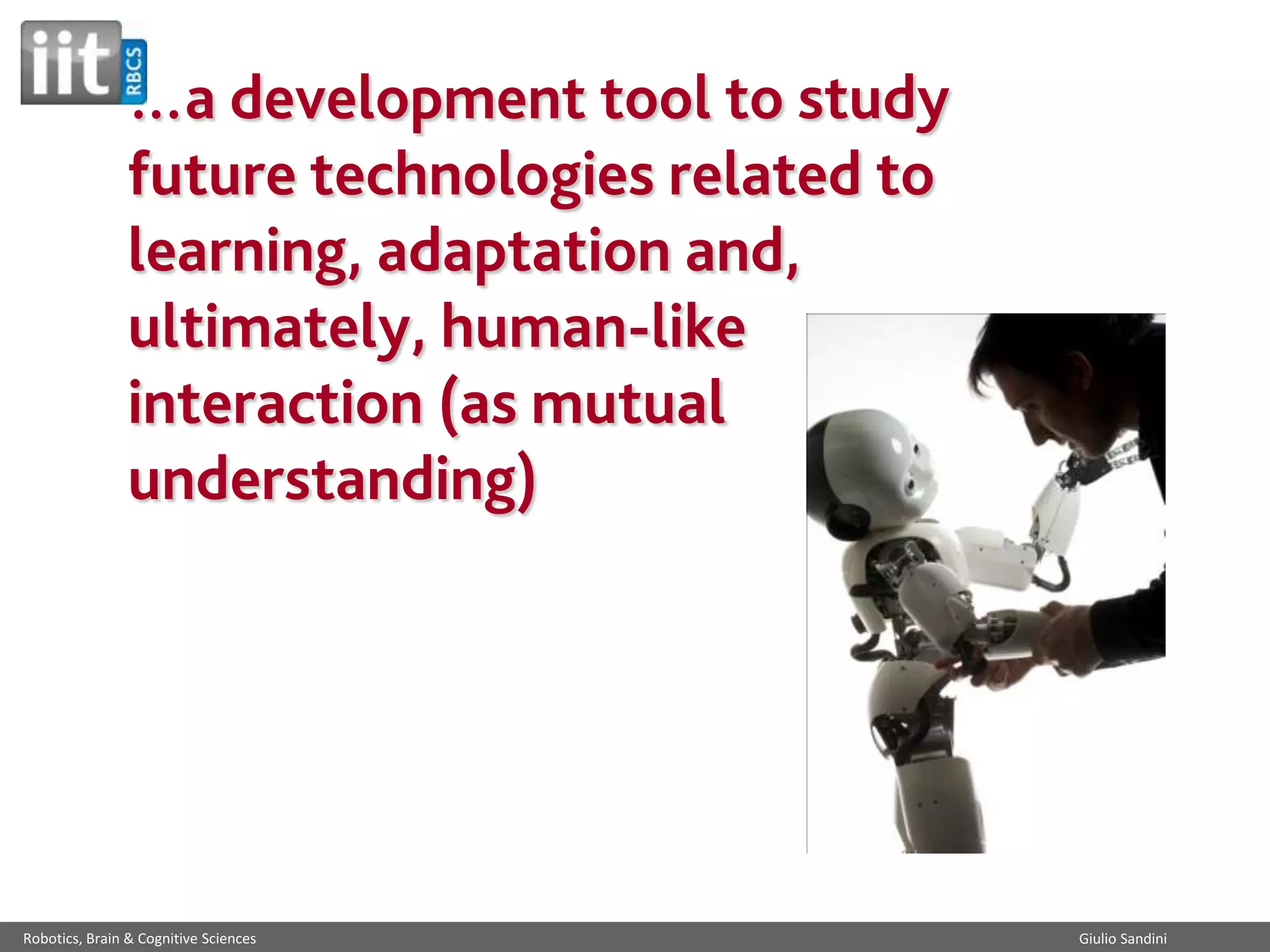 …a development tool to study
future technologies related to
learning, adaptation and,
ultimately, human-like
interaction (as mutual
understanding)

Robotics, Brain & Cognitive Sciences

Giulio Sandini

 