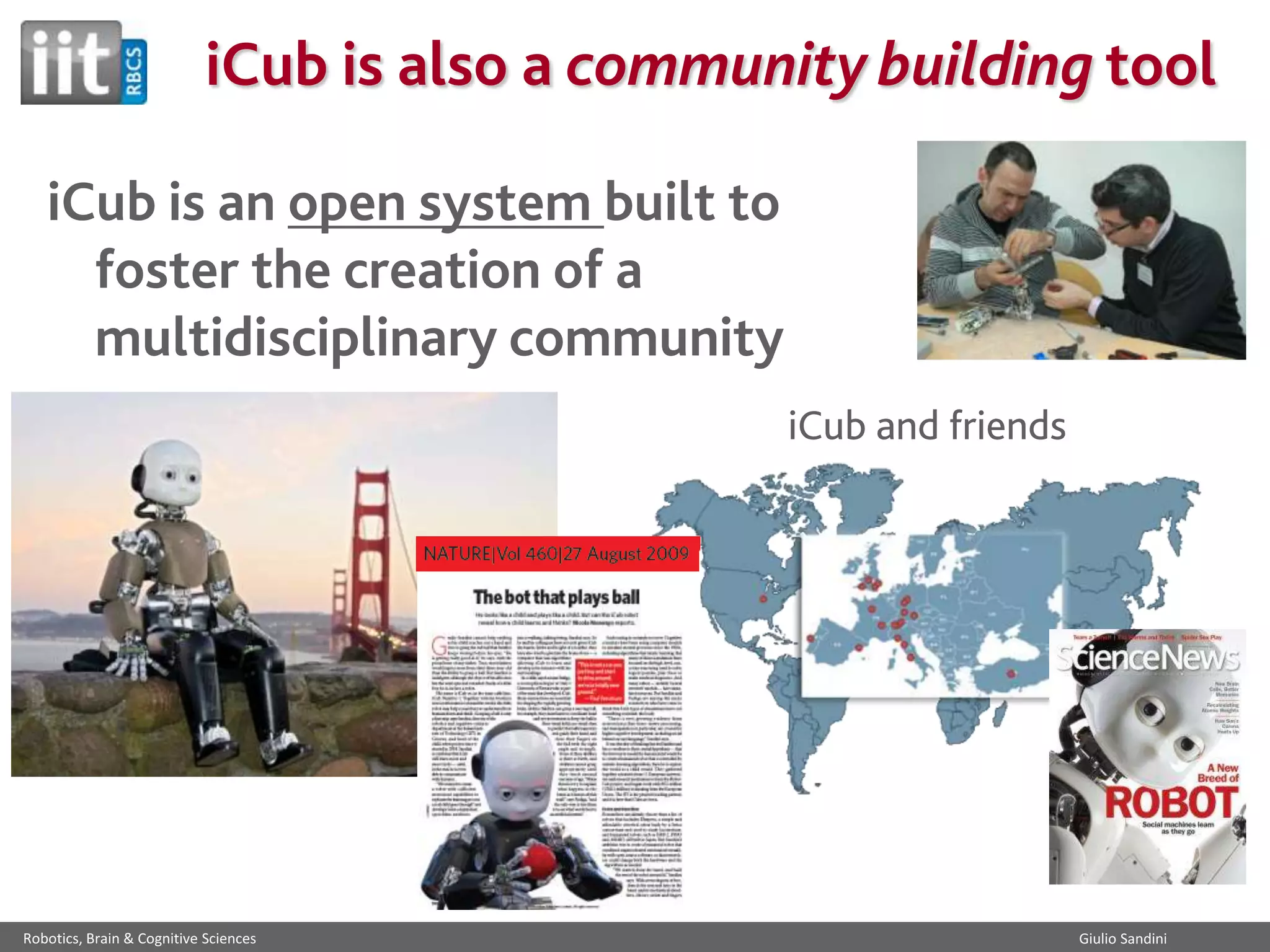 iCub is also a community building tool
iCub is an open system built to
foster the creation of a
multidisciplinary community
iCub and friends

Robotics, Brain & Cognitive Sciences

Giulio Sandini

 