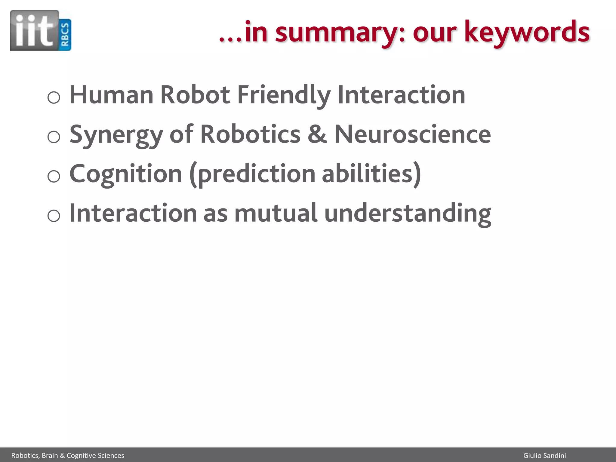 …in summary: our keywords
o Human Robot Friendly Interaction
o Synergy of Robotics & Neuroscience
o Cognition (prediction abilities)
o Interaction as mutual understanding

Robotics, Brain & Cognitive Sciences

Giulio Sandini

 