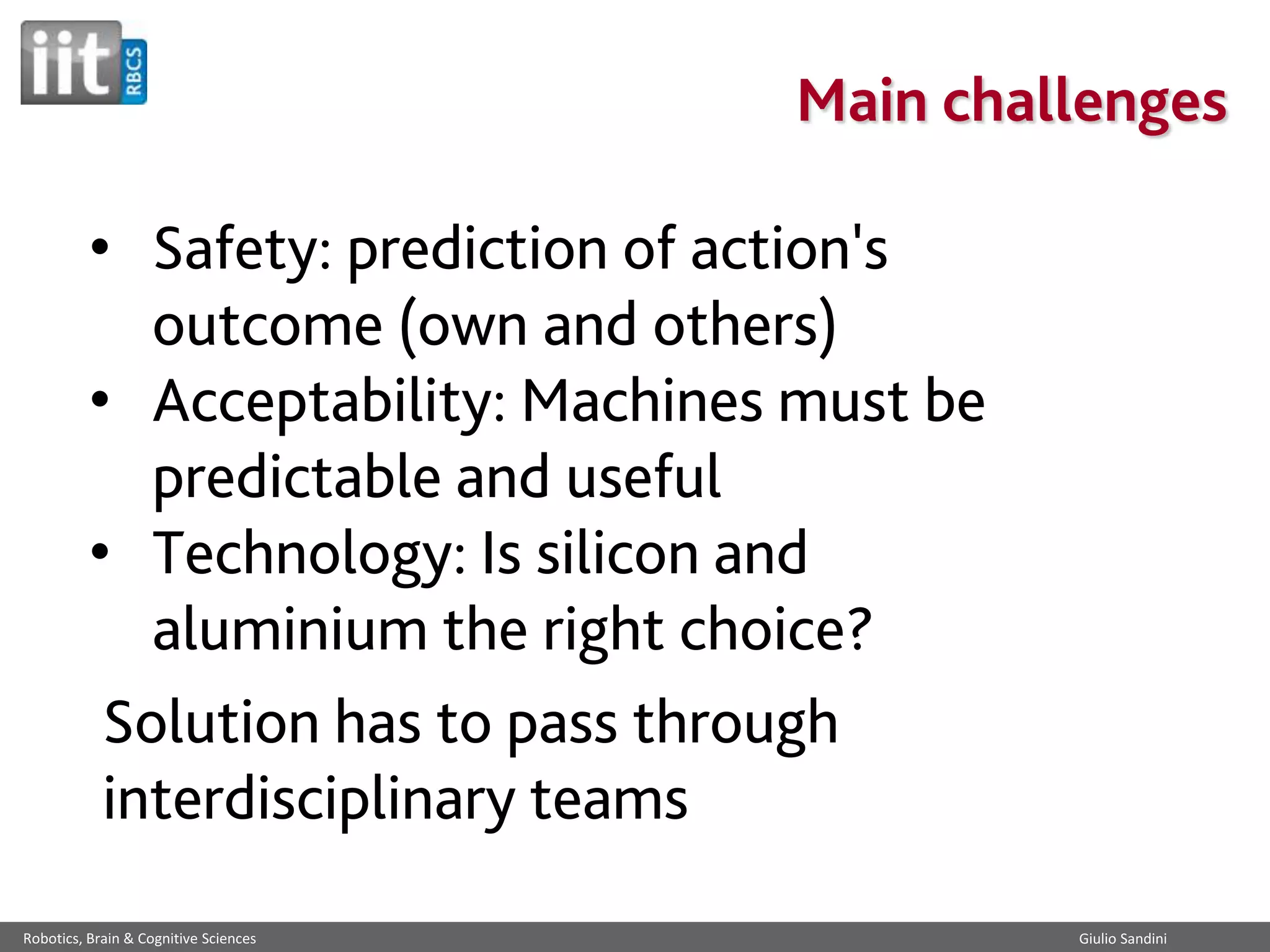 Main challenges
• Safety: prediction of action's
outcome (own and others)
• Acceptability: Machines must be
predictable and useful
• Technology: Is silicon and
aluminium the right choice?
Solution has to pass through
interdisciplinary teams
Robotics, Brain & Cognitive Sciences

Giulio Sandini

 