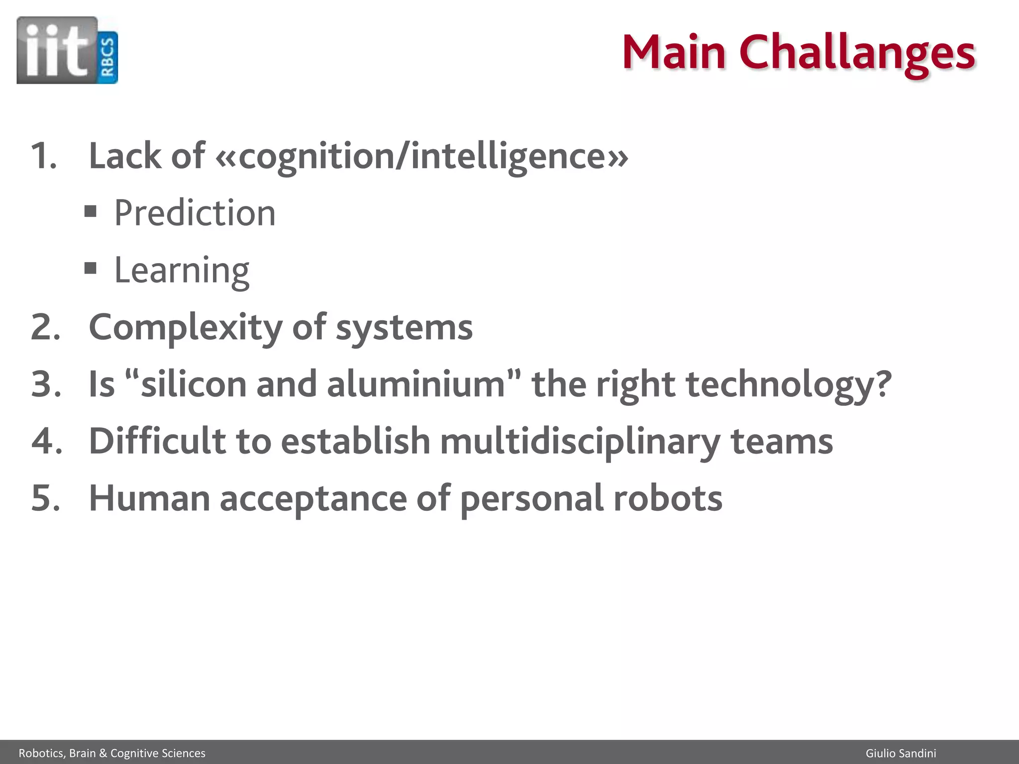 Main Challanges
1. Lack of «cognition/intelligence»
 Prediction
 Learning
2. Complexity of systems
3. Is “silicon and aluminium” the right technology?
4. Difficult to establish multidisciplinary teams
5. Human acceptance of personal robots

Robotics, Brain & Cognitive Sciences

Giulio Sandini

 