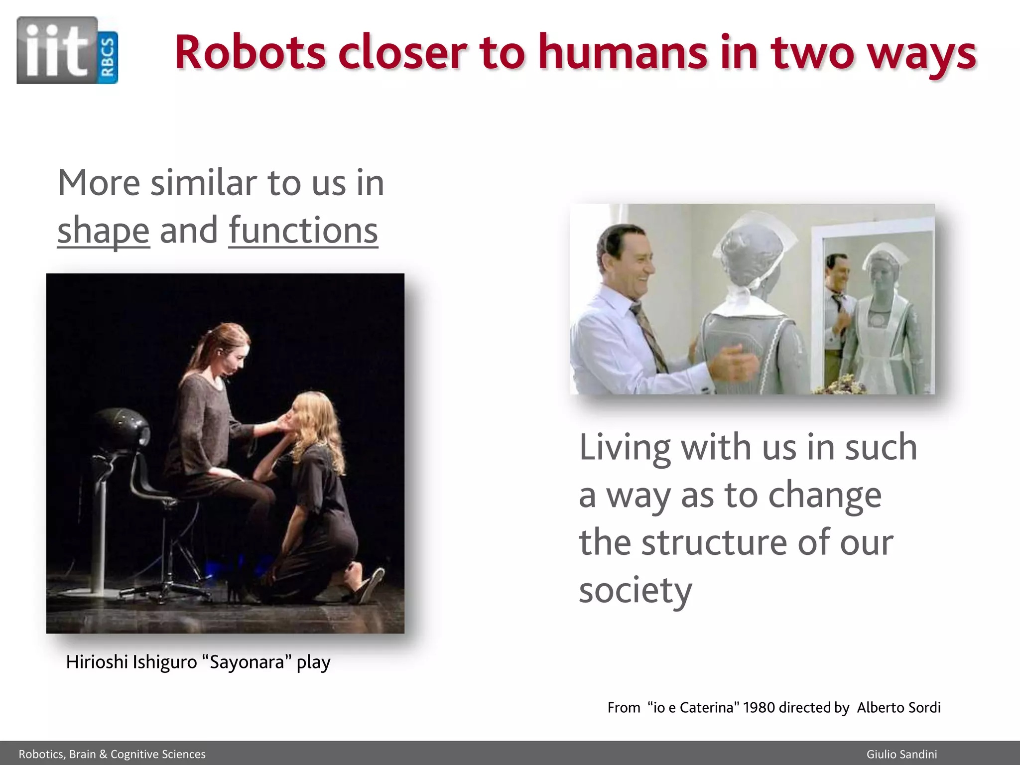 Robots closer to humans in two ways
More similar to us in
shape and functions

Living with us in such
a way as to change
the structure of our
society
Hirioshi Ishiguro “Sayonara” play
From “io e Caterina” 1980 directed by Alberto Sordi
Robotics, Brain & Cognitive Sciences

Giulio Sandini

 