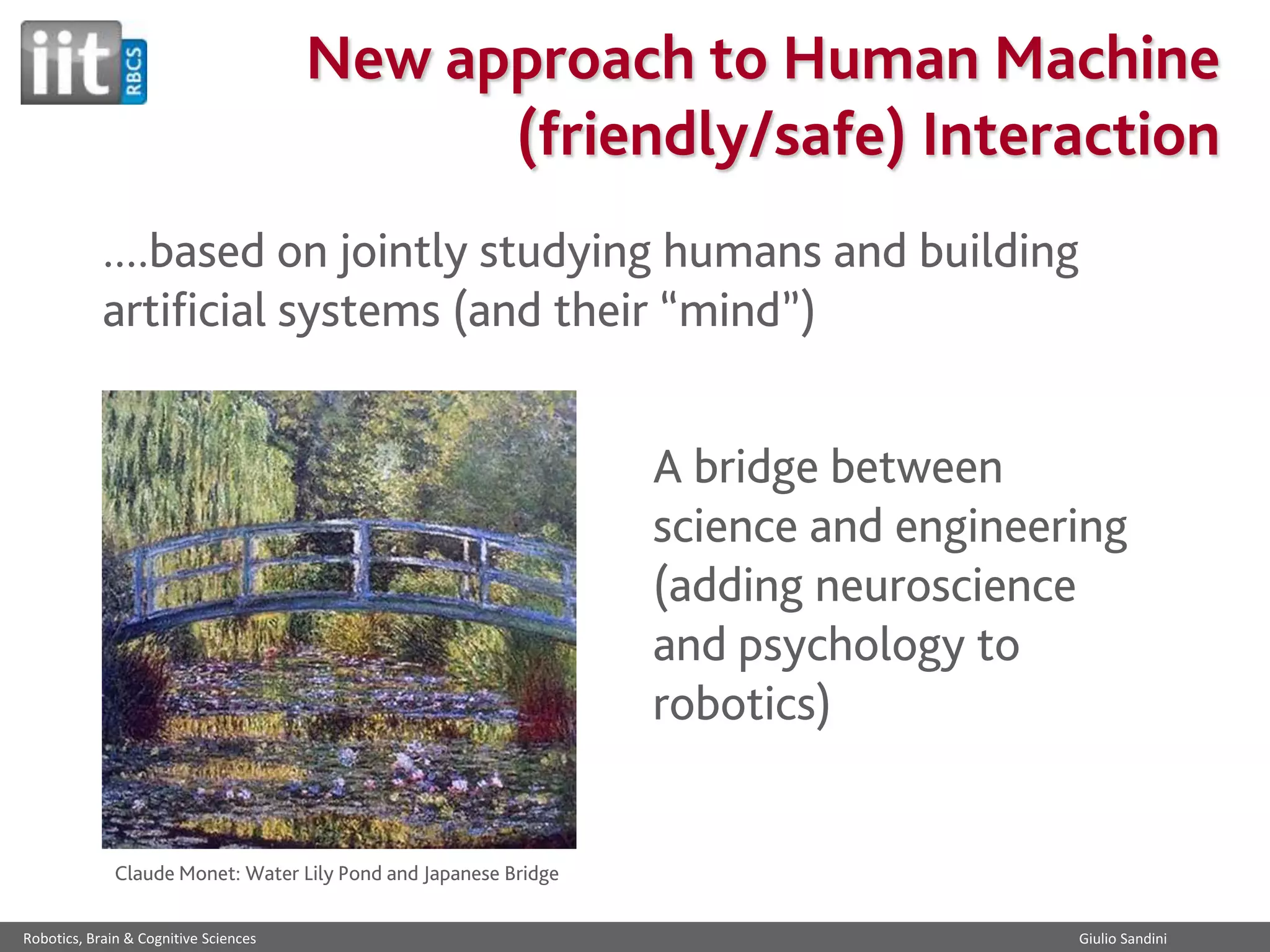 New approach to Human Machine
(friendly/safe) Interaction
....based on jointly studying humans and building
artificial systems (and their “mind”)
A bridge between
science and engineering
(adding neuroscience
and psychology to
robotics)

Claude Monet: Water Lily Pond and Japanese Bridge
Robotics, Brain & Cognitive Sciences

Giulio Sandini

 