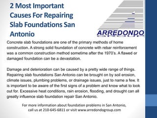 2 Most Important
Causes For Repairing
Slab Foundations San
Antonio
Concrete slab foundations are one of the primary methods of home
construction. A strong solid foundation of concrete with rebar reinforcement
was a common construction method sometime after the 1970’s. A flawed or
damaged foundation can be a devastation.
Damage and deterioration can be caused by a pretty wide range of things.
Repairing slab foundations San Antonio can be brought on by soil erosion,
climate issues, plumbing problems, or drainage issues, just to name a few. It
is important to be aware of the first signs of a problem and know what to look
out for. Excessive heat conditions, rain erosion, flooding, and drought can all
greatly influence slab foundation repair San Antonio.
For more information about foundation problems in San Antonio,
call us at 210-645-6811 or visit www.arredondogroup.com
 