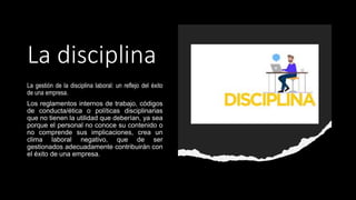 La disciplina
La gestión de la disciplina laboral: un reflejo del éxito
de una empresa.
Los reglamentos internos de trabajo, códigos
de conducta/ética o políticas disciplinarias
que no tienen la utilidad que deberían, ya sea
porque el personal no conoce su contenido o
no comprende sus implicaciones, crea un
clima laboral negativo, que de ser
gestionados adecuadamente contribuirán con
el éxito de una empresa.
 