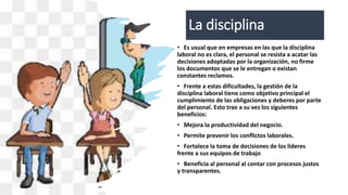 La disciplina
• Es usual que en empresas en las que la disciplina
laboral no es clara, el personal se resista a acatar las
decisiones adoptadas por la organización, no firme
los documentos que se le entregan o existan
constantes reclamos.
• Frente a estas dificultades, la gestión de la
disciplina laboral tiene como objetivo principal el
cumplimiento de las obligaciones y deberes por parte
del personal. Esto trae a su vez los siguientes
beneficios:
• Mejora la productividad del negocio.
• Permite prevenir los conflictos laborales.
• Fortalece la toma de decisiones de los líderes
frente a sus equipos de trabajo
• Beneficia al personal al contar con procesos justos
y transparentes.
 