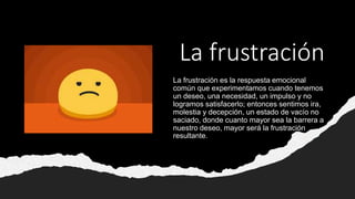 La frustración
La frustración es la respuesta emocional
común que experimentamos cuando tenemos
un deseo, una necesidad, un impulso y no
logramos satisfacerlo; entonces sentimos ira,
molestia y decepción, un estado de vacío no
saciado, donde cuanto mayor sea la barrera a
nuestro deseo, mayor será la frustración
resultante.
 