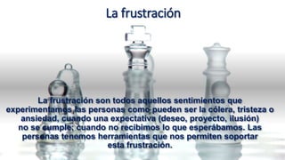 La frustración
La frustración son todos aquellos sentimientos que
experimentamos las personas como pueden ser la cólera, tristeza o
ansiedad, cuando una expectativa (deseo, proyecto, ilusión)
no se cumple; cuando no recibimos lo que esperábamos. Las
personas tenemos herramientas que nos permiten soportar
esta frustración.
 