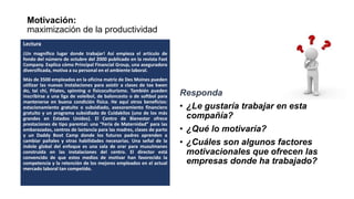 Motivación:
maximización de la productividad
Responda
• ¿Le gustaría trabajar en esta
compañía?
• ¿Qué lo motivaría?
• ¿Cuáles son algunos factores
motivacionales que ofrecen las
empresas donde ha trabajado?
Lectura
¡Un magnífico lugar donde trabajar! Así empieza el artículo de
fondo del número de octubre del 2000 publicado en la revista Fast
Company. Explica cómo Principal Financial Group, una aseguradora
diversificada, motiva a su personal en el ambiente laboral.
Más de 3500 empleados en la oficina matriz de Des Moines pueden
utilizar las nuevas instalaciones para asistir a clases de tae kwon
do, tai chi, Pilates, spinning o fisicoculturismo. También pueden
inscribirse a una liga de voleibol, de baloncesto o de softbol para
mantenerse en buena condición física. He aquí otros beneficios:
estacionamiento gratuito o subsidiado, asesoramiento financiero
gratuito y un programa subsidiado de Cuidakilos (uno de los más
grandes en Estados Unidos). El Centro de Bienestar ofrece
prestaciones de tipo parental: una “Feria de Maternidad” para las
embarazadas, centros de lactancia para las madres, clases de parto
y un Daddy Boot Camp donde los futuros padres aprenden a
cambiar pañales y otras habilidades necesarias. Una señal de la
índole global del enfoque es una sala de orar para musulmanes
construida en las instalaciones del centro. El director está
convencido de que estos medios de motivar han favorecido la
competencia y la retención de los mejores empleados en el actual
mercado laboral tan competido.
 