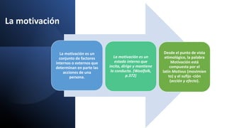 La motivación
La motivación es un
conjunto de factores
internos o externos que
determinan en parte las
acciones de una
persona.
La motivación es un
estado interno que
incita, dirige y mantiene
la conducta. (Woolfolk,
p.372)
Desde el punto de vista
etimológico, la palabra
Motivación está
compuesta por el
latín Motivus (movimien
to) y el sufijo -ción
(acción y efecto).
 